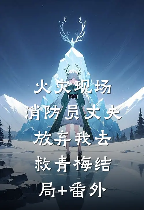 火灾现场，消防员丈夫放弃我去救青梅结局+番外