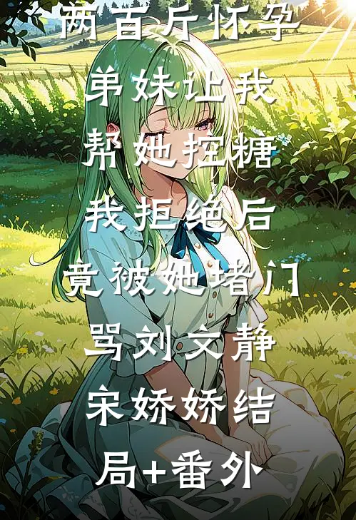 两百斤怀孕弟妹让我帮她控糖，我拒绝后，竟被她堵门骂刘文静宋娇娇结局+番外