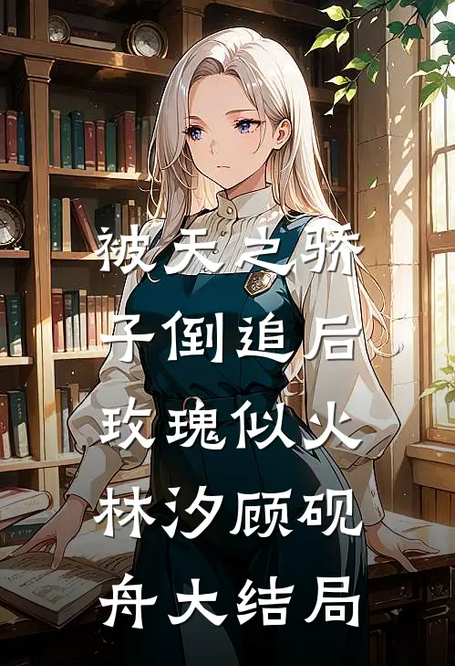 被天之骄子倒追后，玫瑰似火林汐顾砚舟大结局