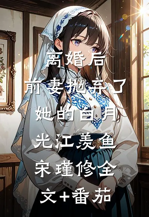 离婚后，前妻抛弃了她的白月光江羡鱼宋瑾修全文+番茄