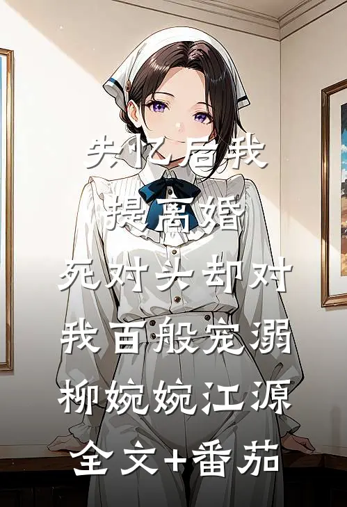 失忆后我提离婚，死对头却对我百般宠溺柳婉婉江源全文+番茄