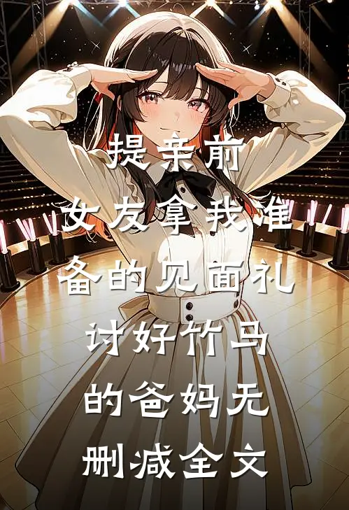 提亲前，女友拿我准备的见面礼讨好竹马的爸妈无删减全文