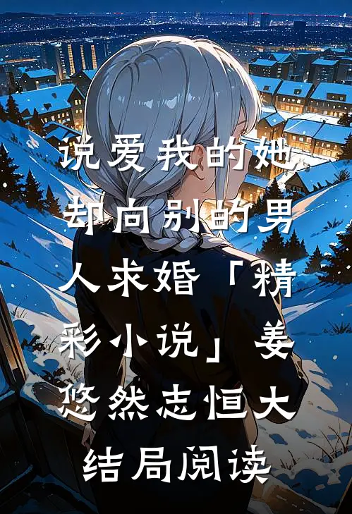 说爱我的她，却向别的男人求婚「精彩小说」姜悠然志恒大结局阅读