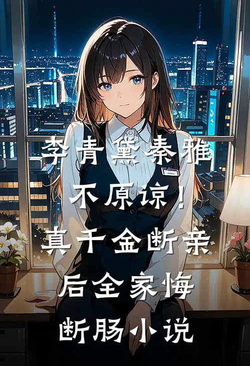 李青黛秦雅不原谅！真千金断亲后全家悔断肠小说