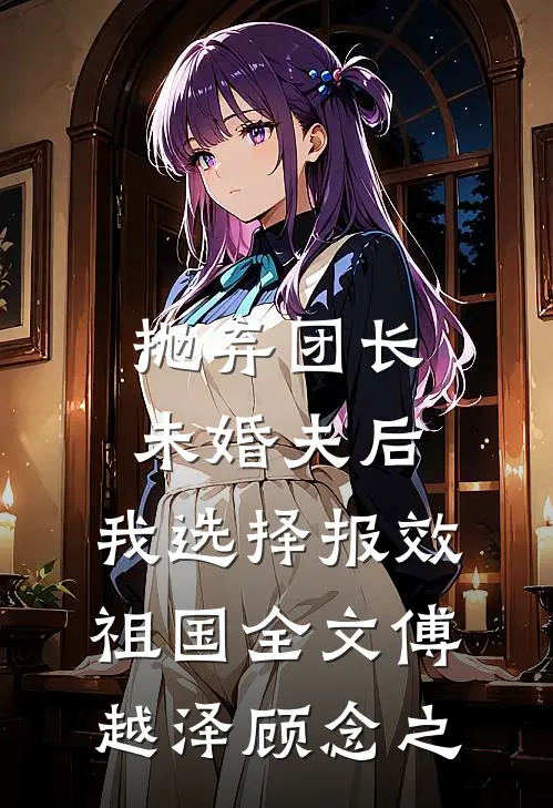 抛弃团长未婚夫后，我选择报效祖国全文傅越泽顾念之
