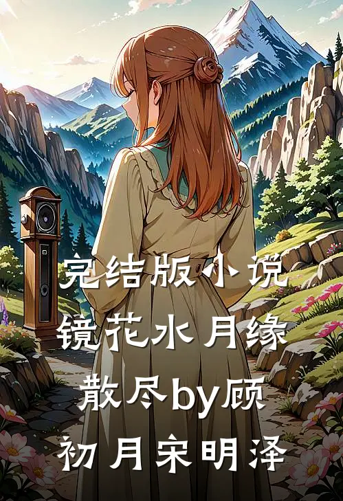 完结版小说镜花水月缘散尽by顾初月宋明泽