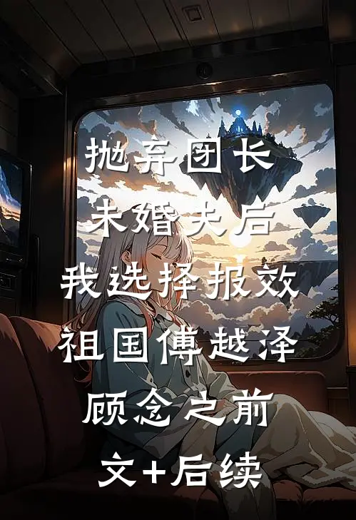 抛弃团长未婚夫后，我选择报效祖国傅越泽顾念之前文+后续