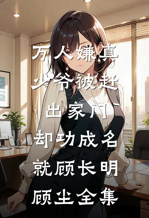 万人嫌真少爷被赶出家门，却功成名就顾长明顾尘全集