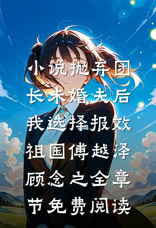 小说抛弃团长未婚夫后，我选择报效祖国傅越泽顾念之全章节免费阅读