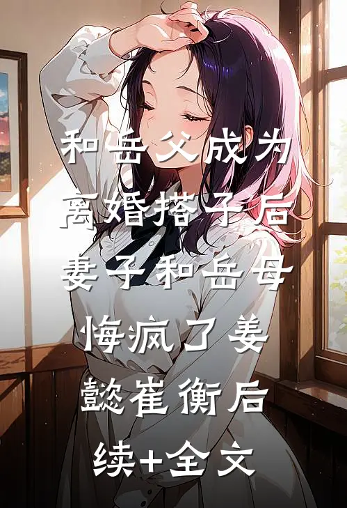 和岳父成为离婚搭子后，妻子和岳母悔疯了姜懿崔衡后续+全文