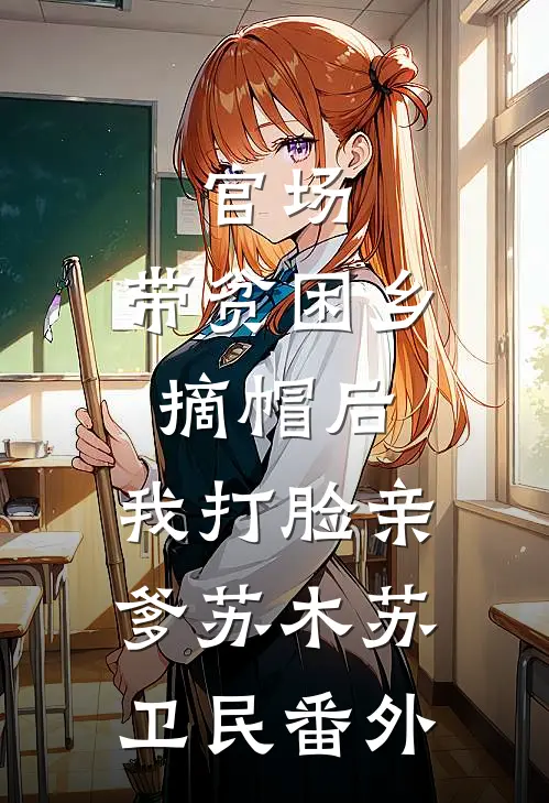 官场：带贫困乡摘帽后，我打脸亲爹苏木苏卫民番外