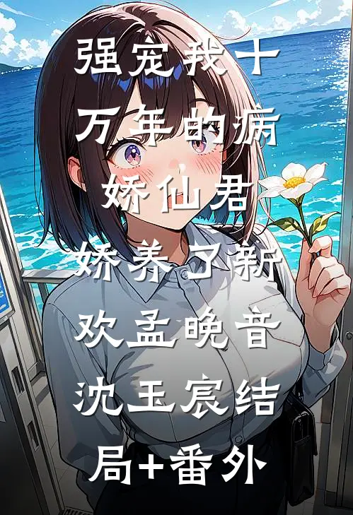 强宠我十万年的病娇仙君，娇养了新欢孟晚音沈玉宸结局+番外