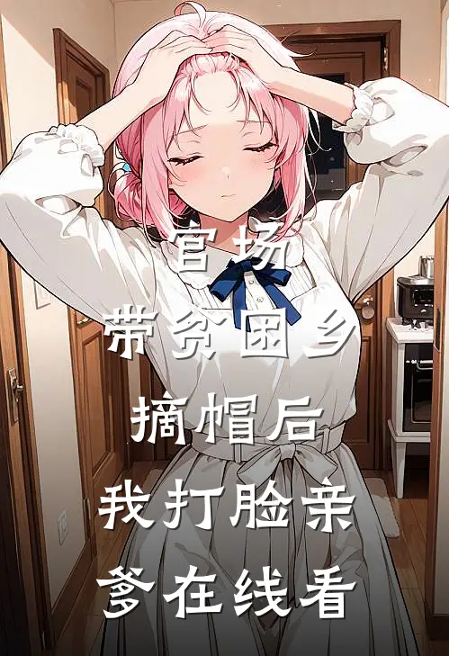 官场：带贫困乡摘帽后，我打脸亲爹在线看