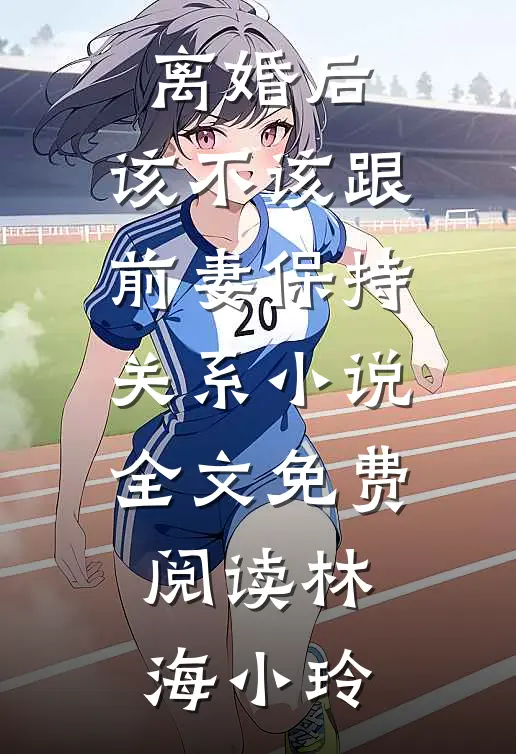离婚后，该不该跟前妻保持关系小说全文免费阅读林海小玲
