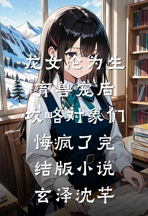 龙女沦为生育兽宠后，攻略对象们悔疯了完结版小说玄泽沈芊