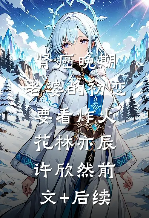 肾癌晚期，老婆的初恋要看炸火花林亦辰许欣然前文+后续