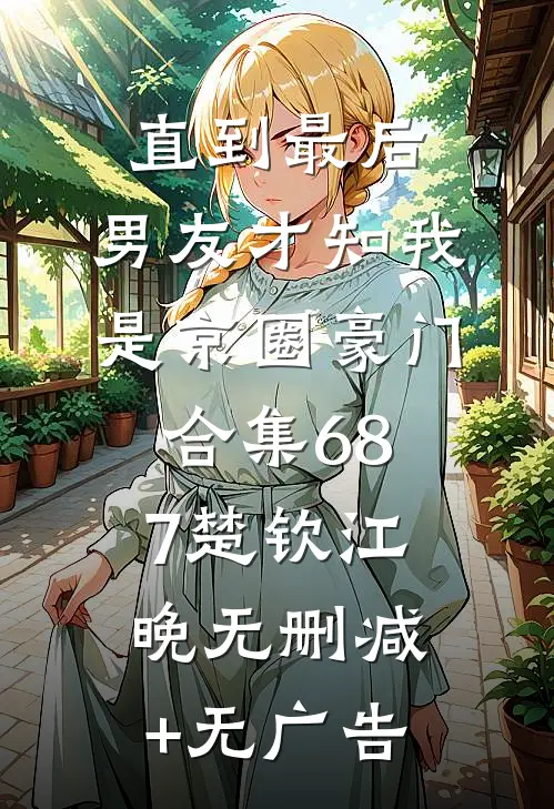直到最后，男友才知我是京圈豪门合集687楚钦江晚无删减+无广告