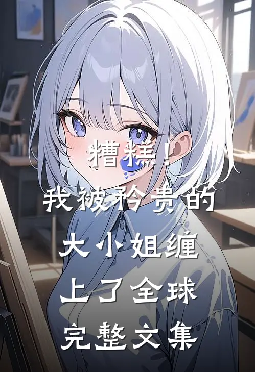 糟糕！我被矜贵的大小姐缠上了全球完整文集