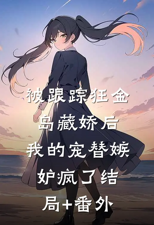 被跟踪狂金岛藏娇后，我的宠替嫉妒疯了结局+番外