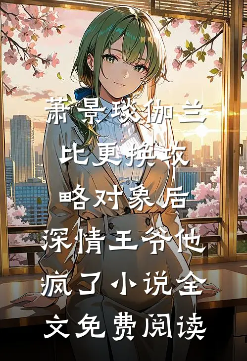 萧景琰伽兰比更换攻略对象后，深情王爷他疯了小说全文免费阅读