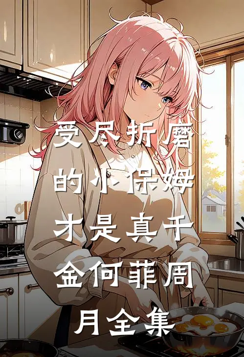 受尽折磨的小保姆，才是真千金何菲周月全集