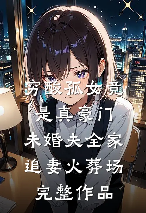 穷酸孤女竟是真豪门，未婚夫全家追妻火葬场完整作品