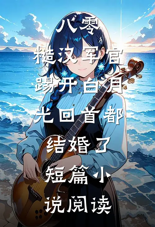 八零：糙汉军官踢开白月光回首都结婚了短篇小说阅读