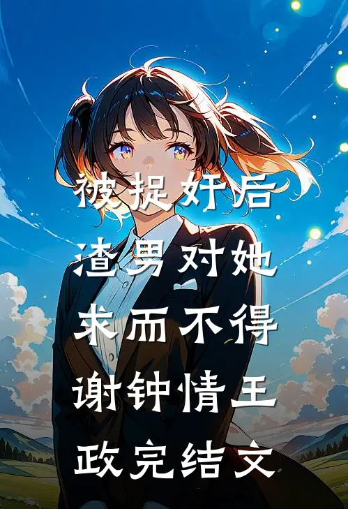 被捉奸后，渣男对她求而不得谢钟情王政完结文