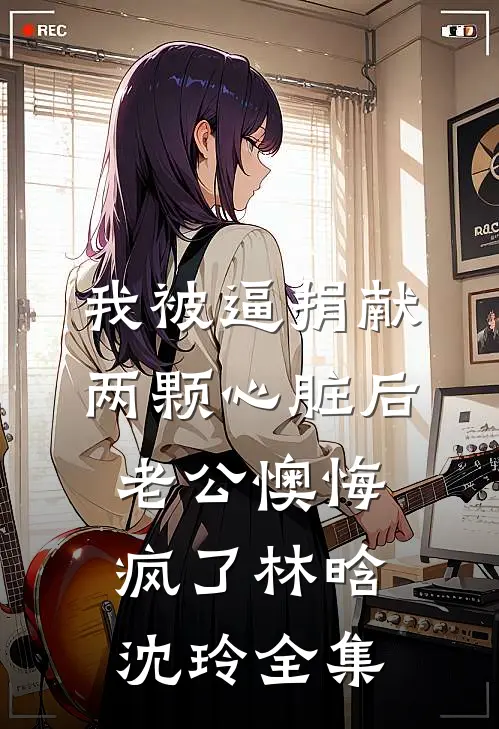 我被逼捐献两颗心脏后，老公懊悔疯了林晗沈玲全集
