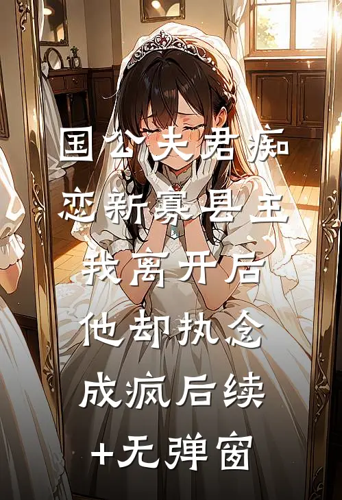 国公夫君痴恋新寡县主，我离开后他却执念成疯后续+无弹窗