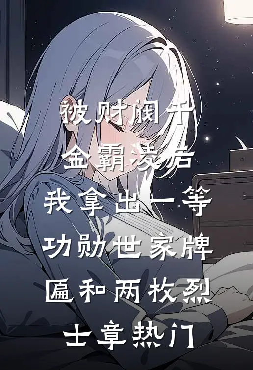 被财阀千金霸凌后，我拿出一等功勋世家牌匾和两枚烈士章热门