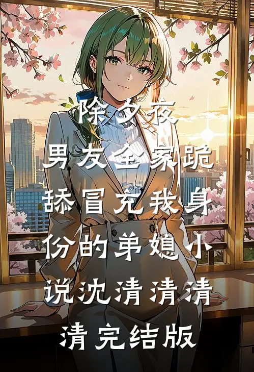 除夕夜，男友全家跪舔冒充我身份的弟媳小说沈清清清清完结版