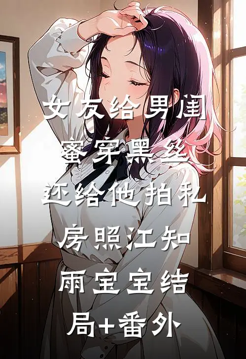 女友给男闺蜜穿黑丝，还给他拍私房照江知雨宝宝结局+番外