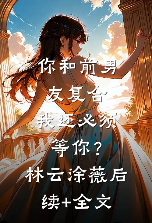 你和前男友复合，我还必须等你？林云涂薇后续+全文