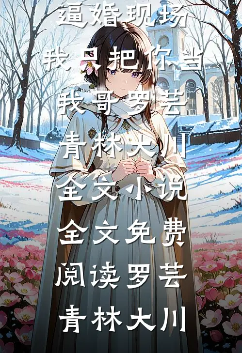 重回逼婚现场,我只把你当我哥罗芸青林大川全文小说