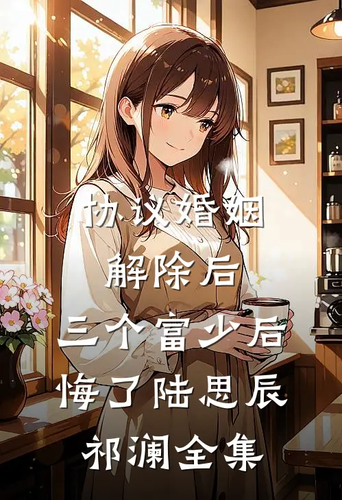 协议婚姻解除后，三个富少后悔了陆思辰祁澜全集