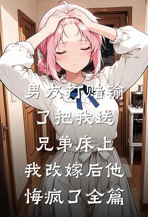 男友打赌输了把我送兄弟床上，我改嫁后他悔疯了全篇