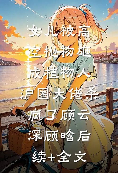 女儿被高空抛物砸成植物人，沪圈大佬杀疯了顾云深顾晗后续+全文