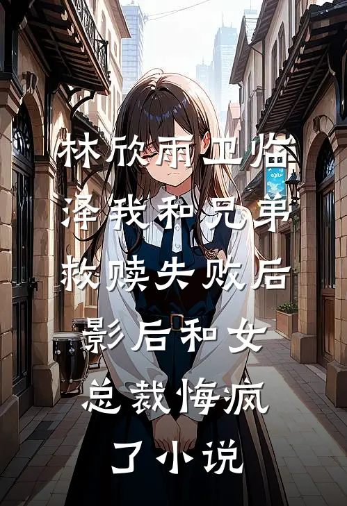 林欣雨卫临泽我和兄弟救赎失败后，影后和女总裁悔疯了小说