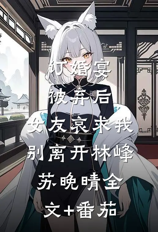 订婚宴被弃后，女友哀求我别离开林峰苏晚晴全文+番茄