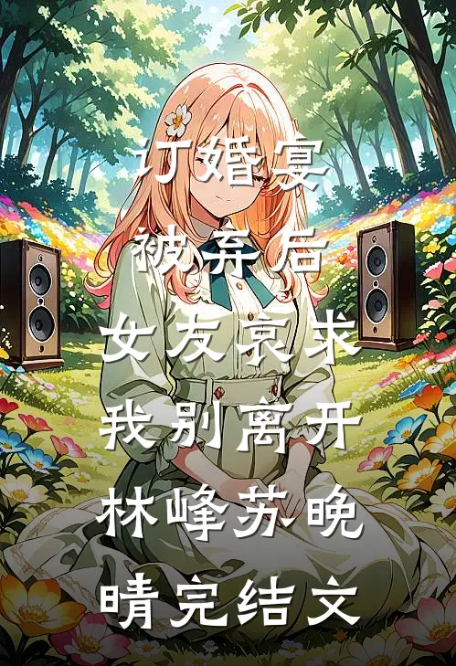订婚宴被弃后，女友哀求我别离开林峰苏晚晴完结文