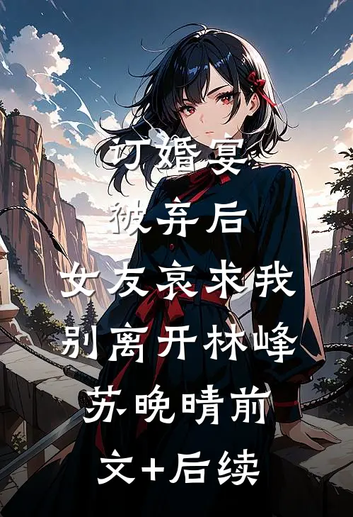 订婚宴被弃后，女友哀求我别离开林峰苏晚晴前文+后续