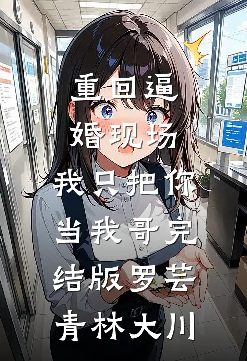 重回逼婚现场，我只把你当我哥完结版罗芸青林大川