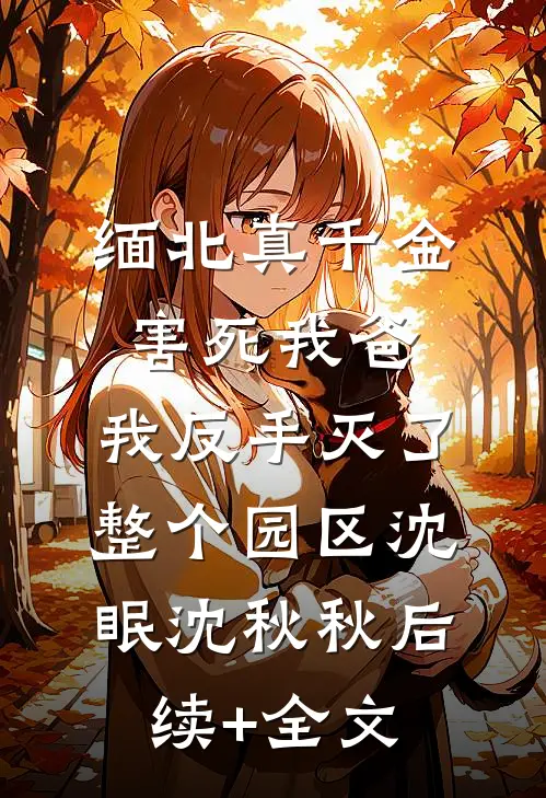 缅北真千金害死我爸，我反手灭了整个园区沈眠沈秋秋后续+全文
