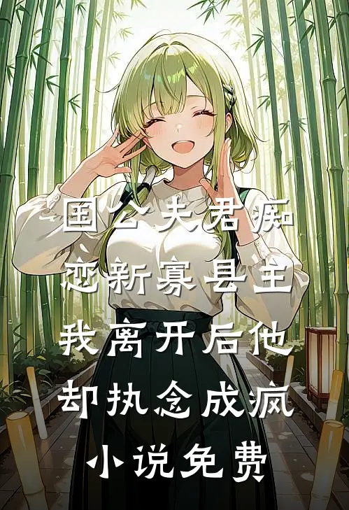 国公夫君痴恋新寡县主，我离开后他却执念成疯小说免费