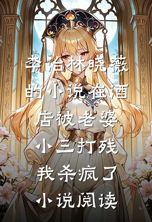 李治林晓薇的小说在酒店被老婆小三打残，我杀疯了小说阅读