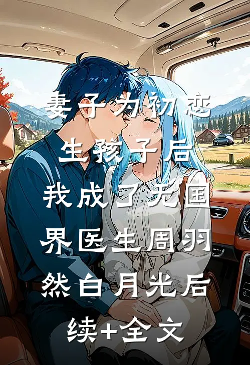 妻子为初恋生孩子后，我成了无国界医生周羽然白月光后续+全文
