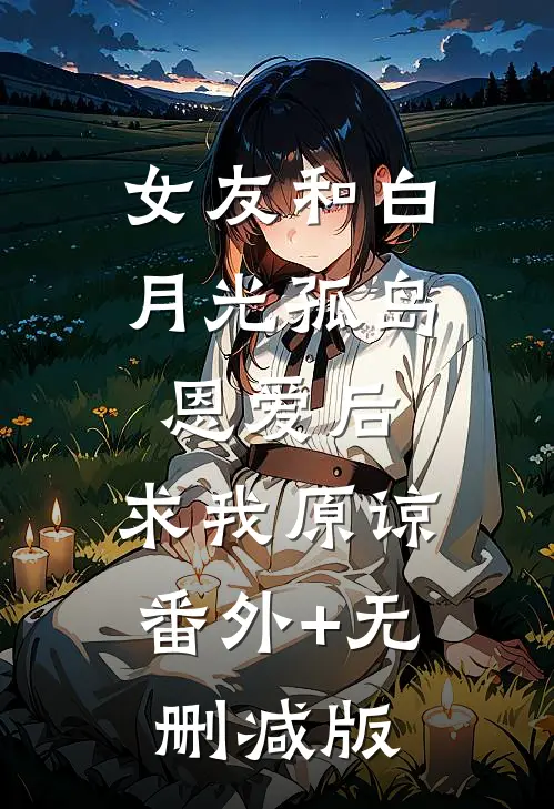 女友和白月光孤岛恩爱后，求我原谅番外+无删减版