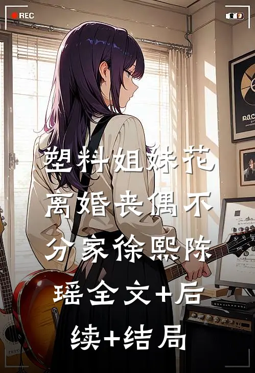 塑料姐妹花，离婚丧偶不分家徐熙陈瑶全文+后续+结局
