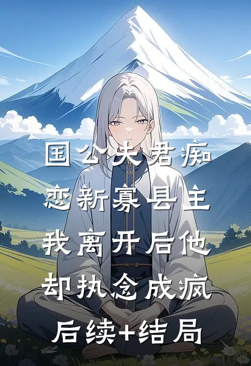 国公夫君痴恋新寡县主，我离开后他却执念成疯后续+结局